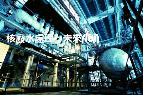 核廢水處理：未來(lái)之路，拯救地球的希望！
